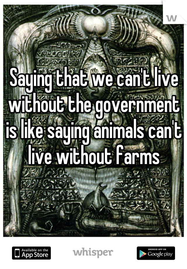 Saying that we can't live without the government is like saying animals can't live without farms