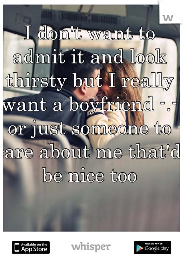 I don't want to admit it and look thirsty but I really want a boyfriend -.- or just someone to care about me that'd be nice too 