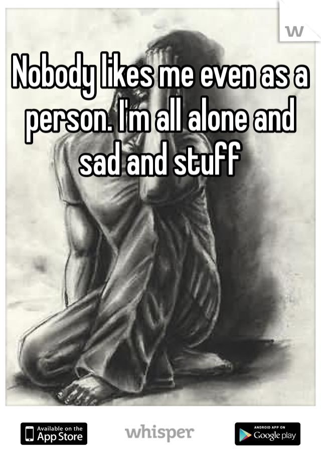 Nobody likes me even as a person. I'm all alone and sad and stuff