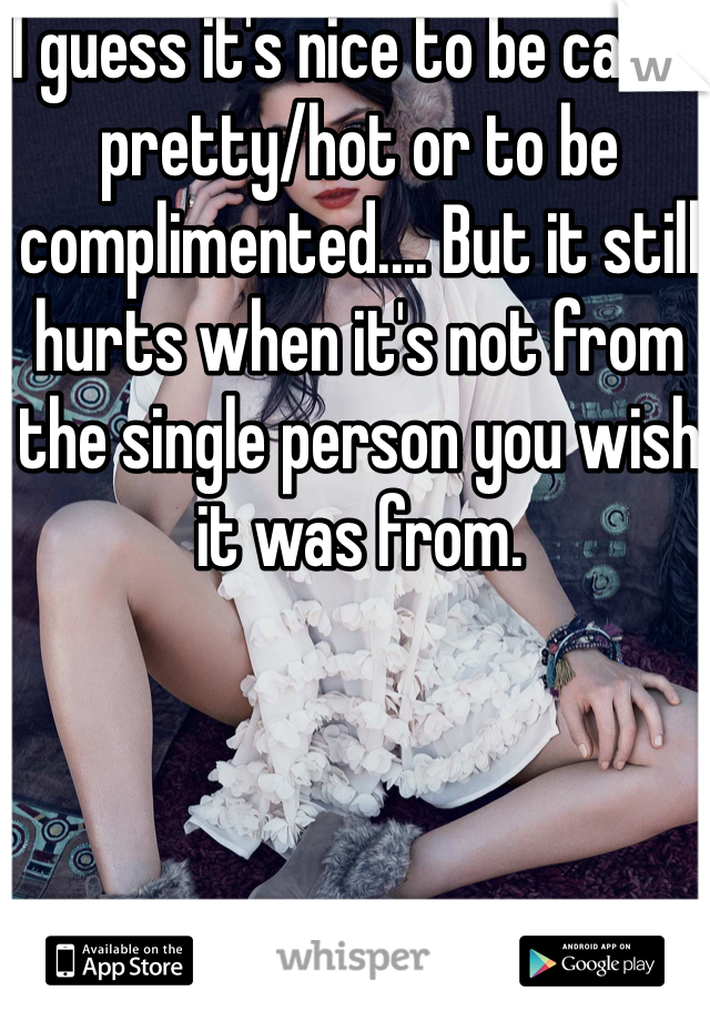 I guess it's nice to be called pretty/hot or to be complimented.... But it still hurts when it's not from the single person you wish it was from. 