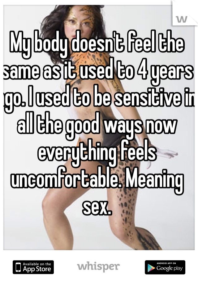 My body doesn't feel the same as it used to 4 years ago. I used to be sensitive in all the good ways now everything feels uncomfortable. Meaning sex.