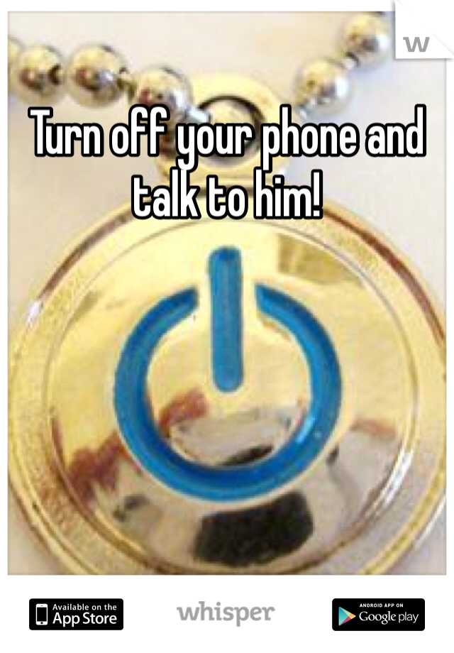 Turn off your phone and talk to him!