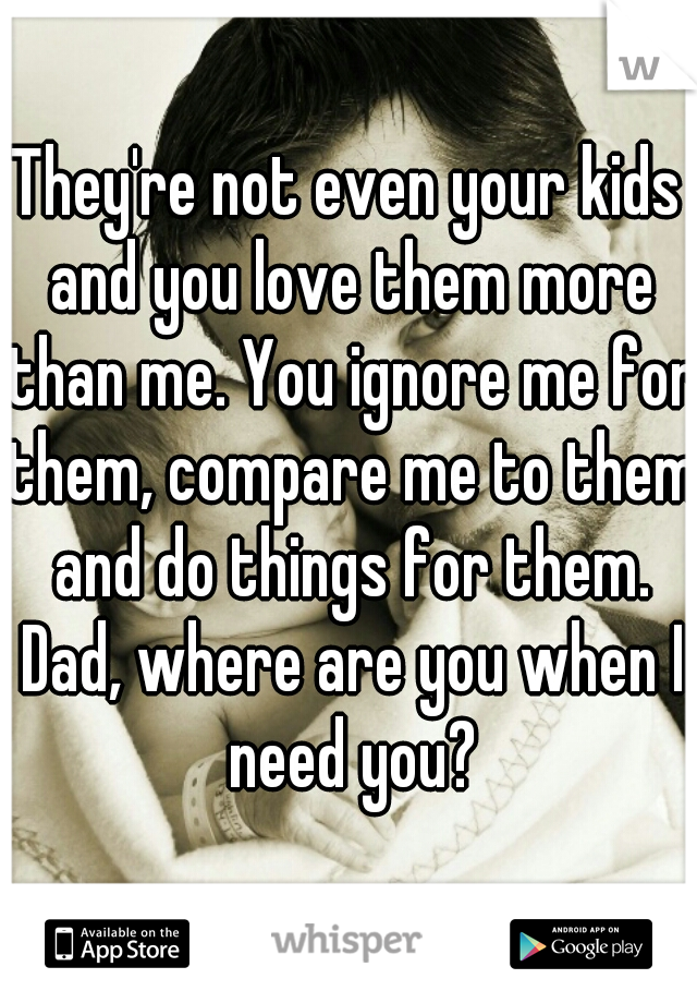 They're not even your kids and you love them more than me. You ignore me for them, compare me to them and do things for them. Dad, where are you when I need you?