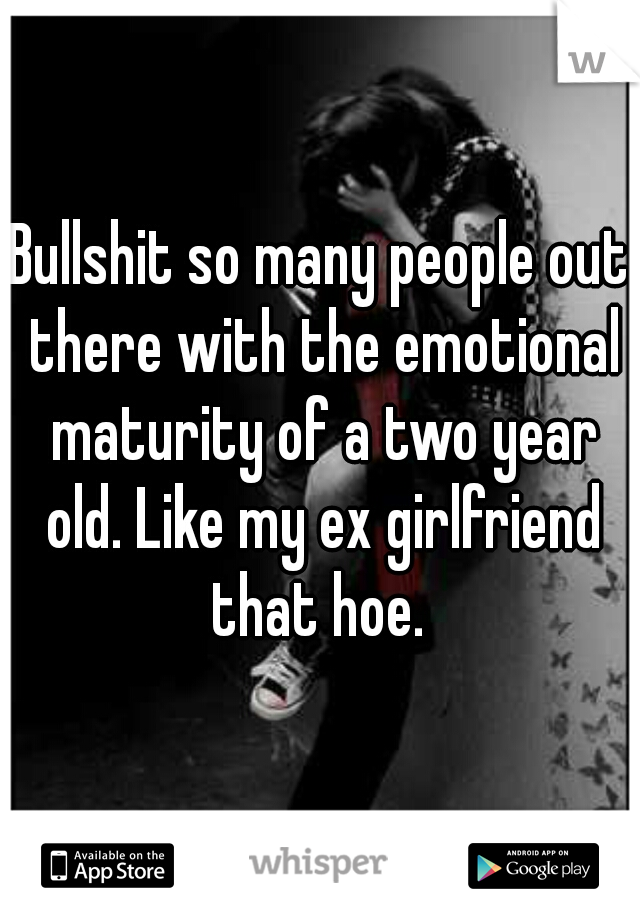 Bullshit so many people out there with the emotional maturity of a two year old. Like my ex girlfriend that hoe. 