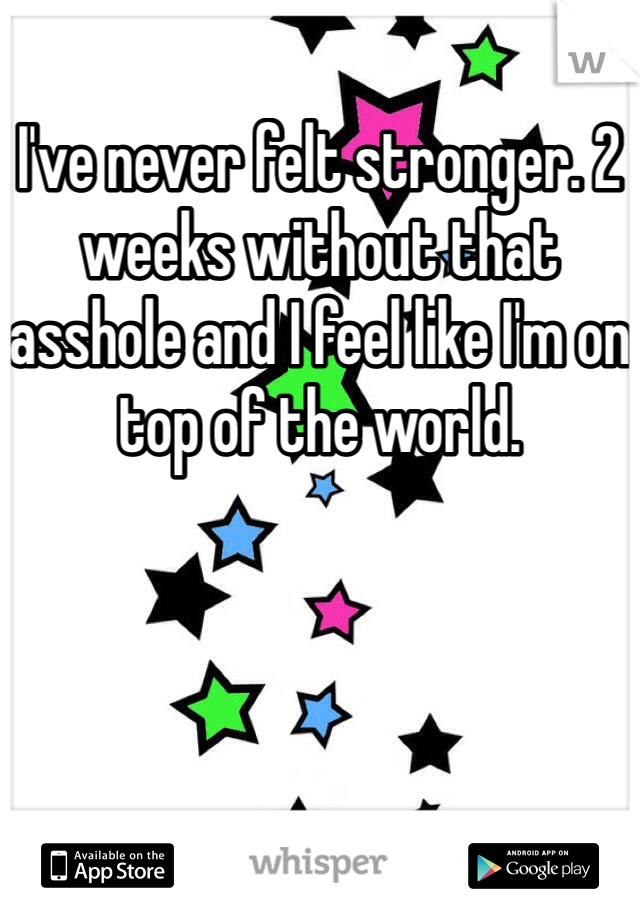 I've never felt stronger. 2 weeks without that asshole and I feel like I'm on top of the world.