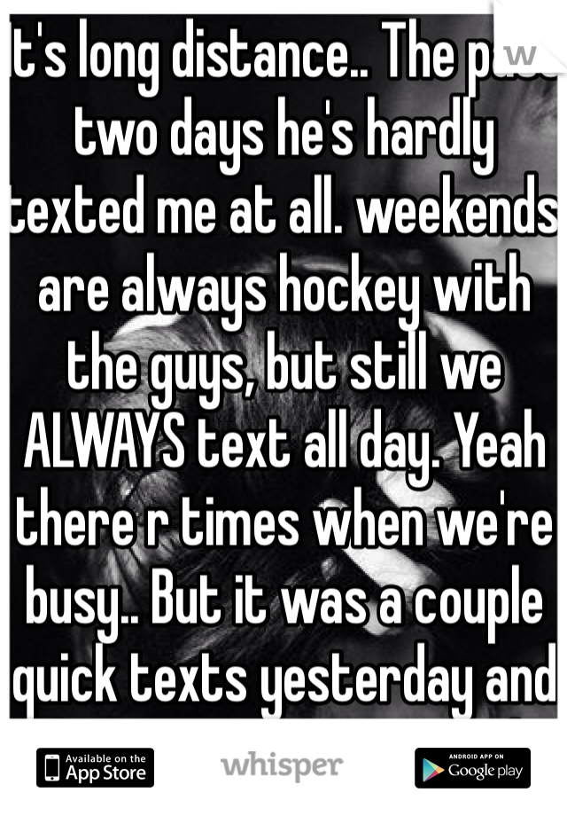 It's long distance.. The past two days he's hardly texted me at all. weekends are always hockey with the guys, but still we ALWAYS text all day. Yeah there r times when we're busy.. But it was a couple quick texts yesterday and this morning, I'm scared..