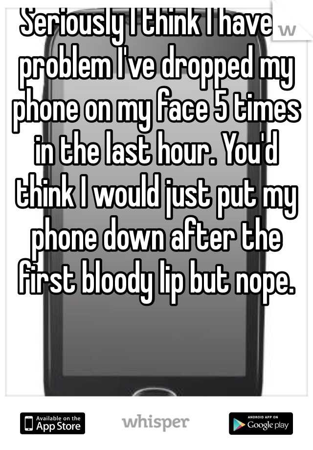 Seriously I think I have a problem I've dropped my phone on my face 5 times in the last hour. You'd think I would just put my phone down after the first bloody lip but nope. 