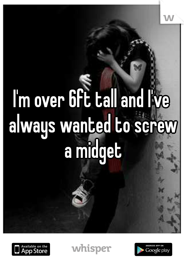 I'm over 6ft tall and I've always wanted to screw a midget