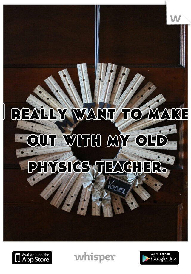I really want to make out with my old physics teacher.