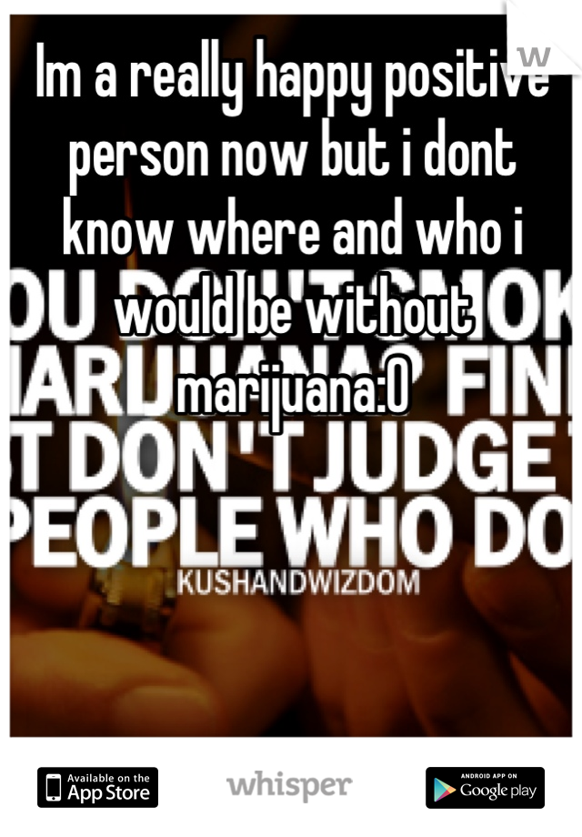 Im a really happy positive person now but i dont know where and who i would be without marijuana:O