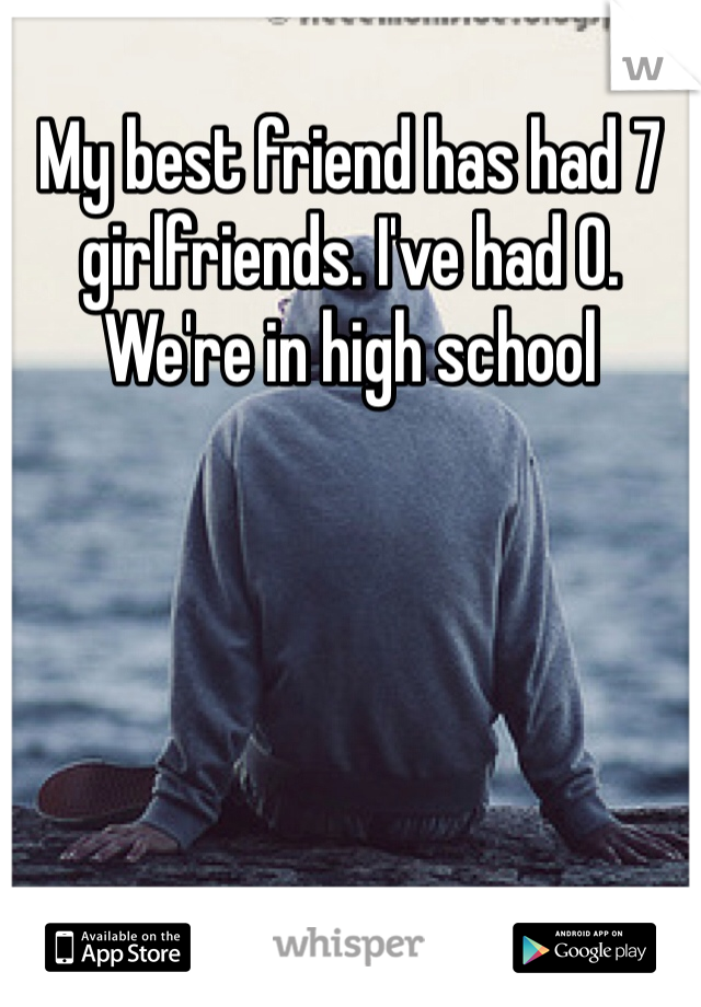 My best friend has had 7 girlfriends. I've had 0. We're in high school
