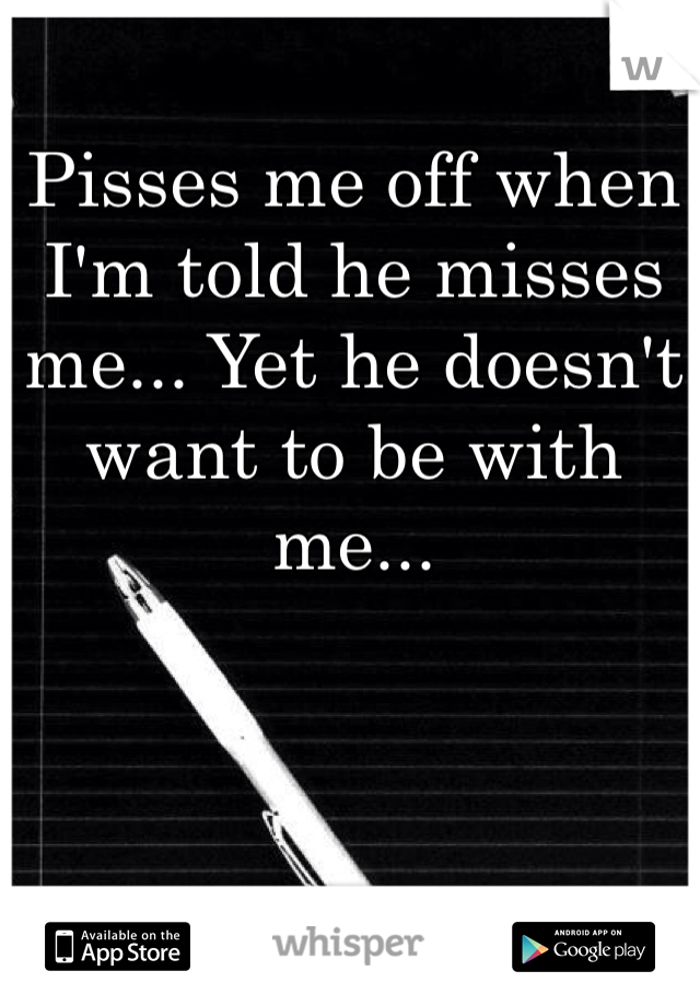 Pisses me off when I'm told he misses me... Yet he doesn't want to be with me... 
