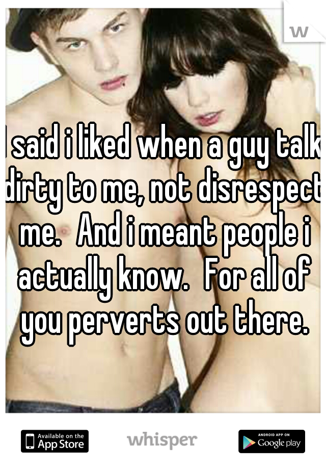 I said i liked when a guy talk dirty to me, not disrespect me.
And i meant people i actually know.
For all of you perverts out there.