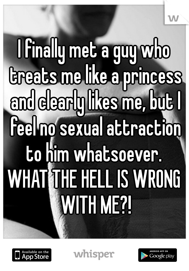I finally met a guy who treats me like a princess and clearly likes me, but I feel no sexual attraction to him whatsoever. 
WHAT THE HELL IS WRONG WITH ME?!