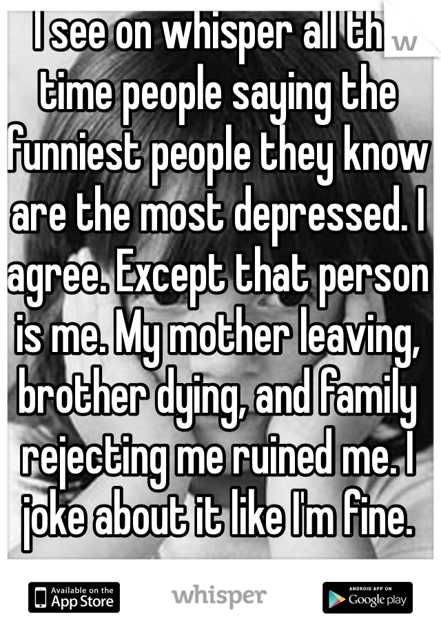 I see on whisper all the time people saying the funniest people they know are the most depressed. I agree. Except that person is me. My mother leaving, brother dying, and family rejecting me ruined me. I joke about it like I'm fine.