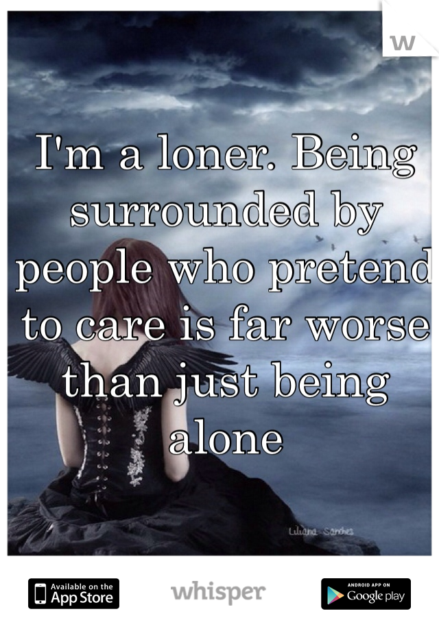 I'm a loner. Being surrounded by people who pretend to care is far worse than just being alone