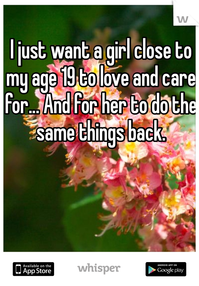 I just want a girl close to my age 19 to love and care for... And for her to do the same things back.