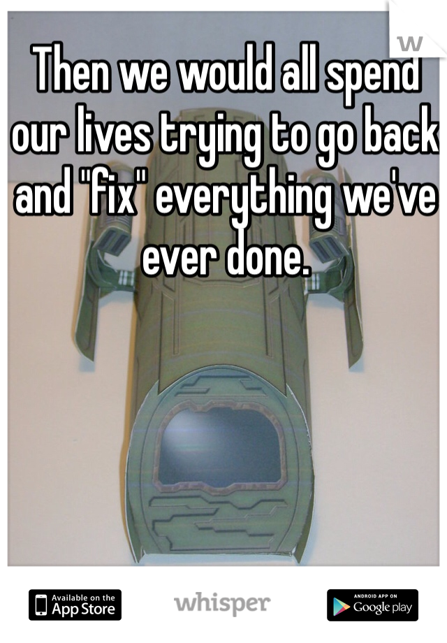 Then we would all spend our lives trying to go back and "fix" everything we've ever done.