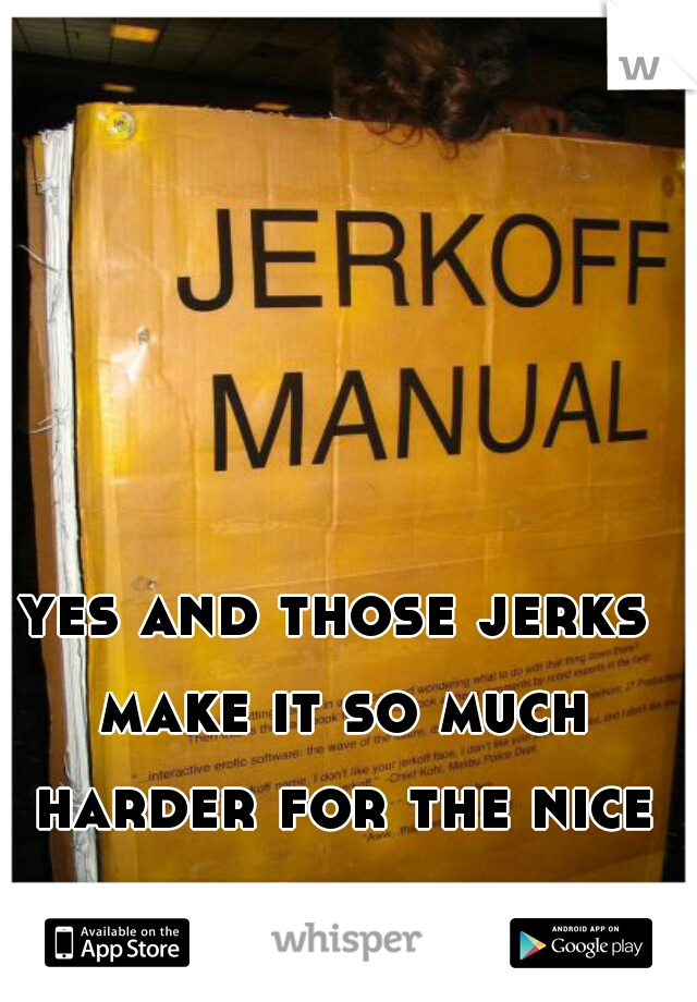 yes and those jerks make it so much harder for the nice guys 