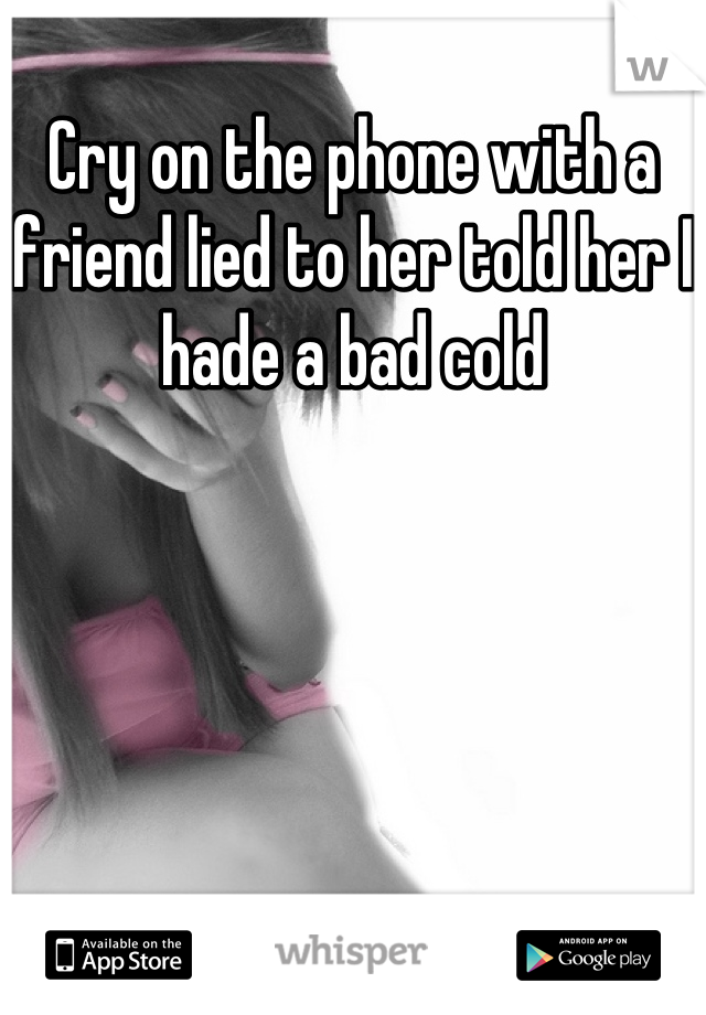 Cry on the phone with a friend lied to her told her I hade a bad cold