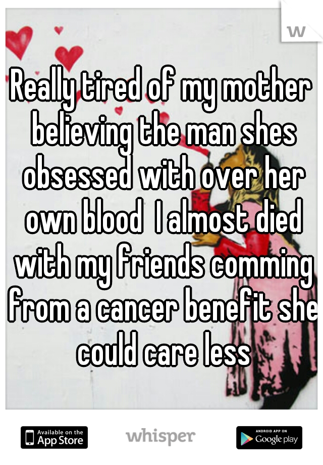 Really tired of my mother believing the man shes obsessed with over her own blood  I almost died with my friends comming from a cancer benefit she could care less
