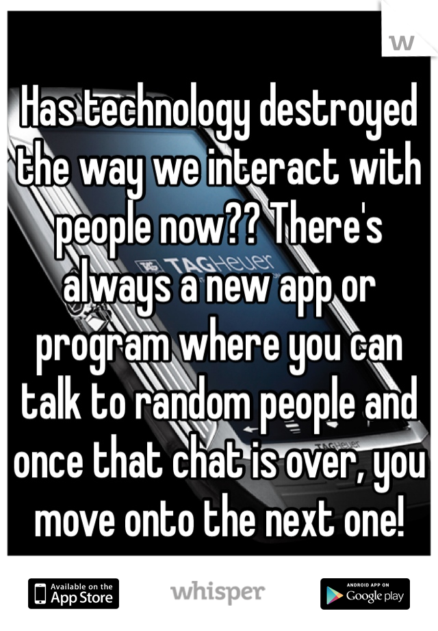 Has technology destroyed the way we interact with people now?? There's always a new app or program where you can talk to random people and once that chat is over, you move onto the next one! 