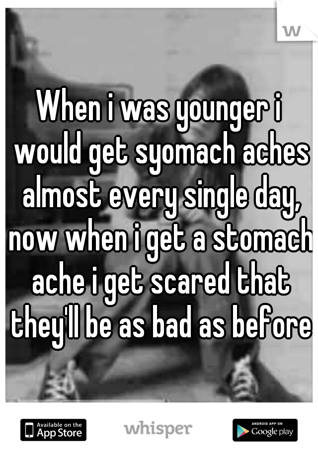When i was younger i would get syomach aches almost every single day, now when i get a stomach ache i get scared that they'll be as bad as before