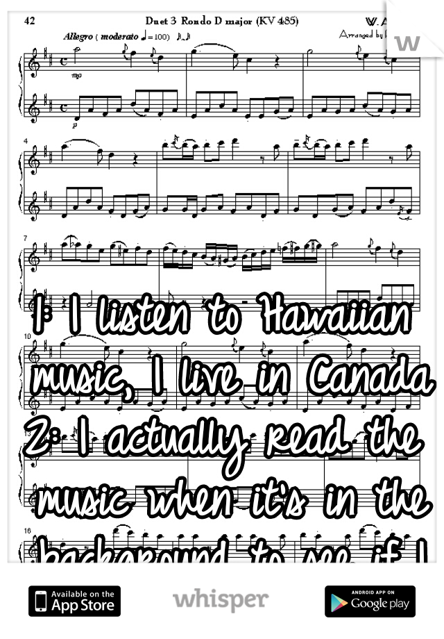1: I listen to Hawaiian music, I live in Canada
2: I actually read the music when it's in the background to see if I recognize the song