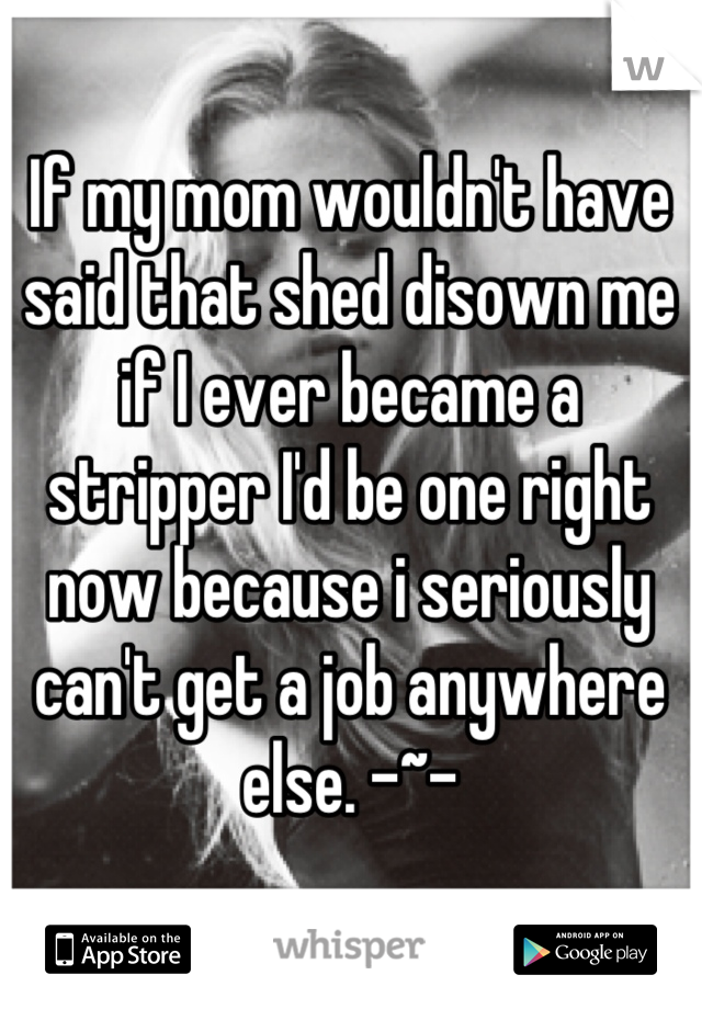 If my mom wouldn't have said that shed disown me if I ever became a stripper I'd be one right now because i seriously can't get a job anywhere else. -~-