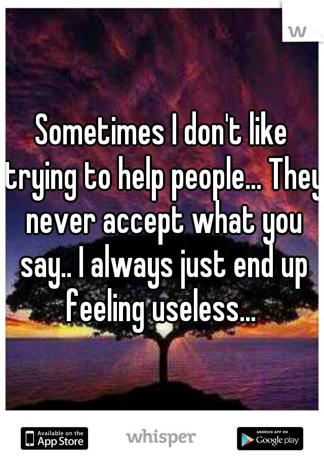 Sometimes I don't like trying to help people... They never accept what you say.. I always just end up feeling useless... 