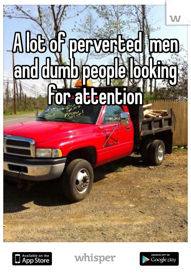 A lot of perverted  men and dumb people looking for attention 