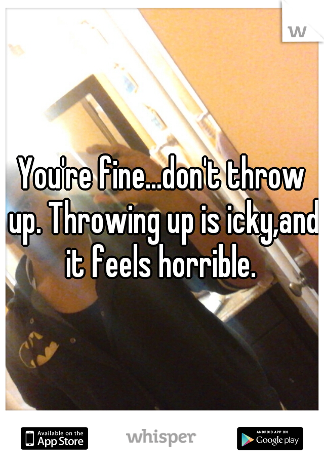 You're fine...don't throw up. Throwing up is icky,and it feels horrible. 