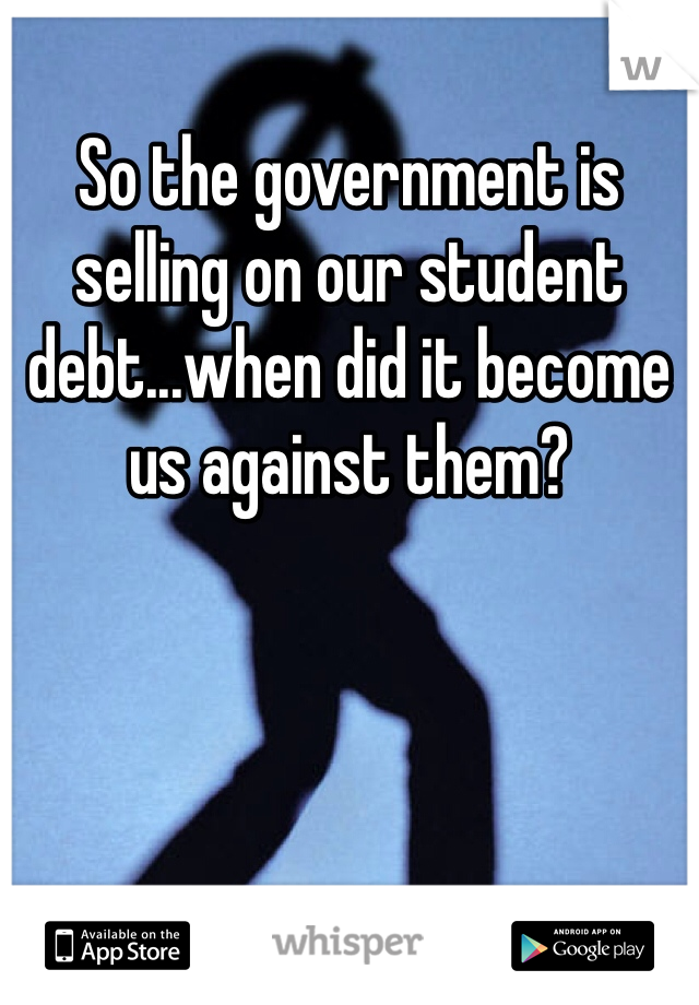 So the government is selling on our student debt...when did it become us against them?
