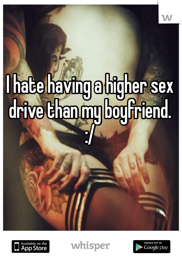 I hate having a higher sex drive than my boyfriend.
:/