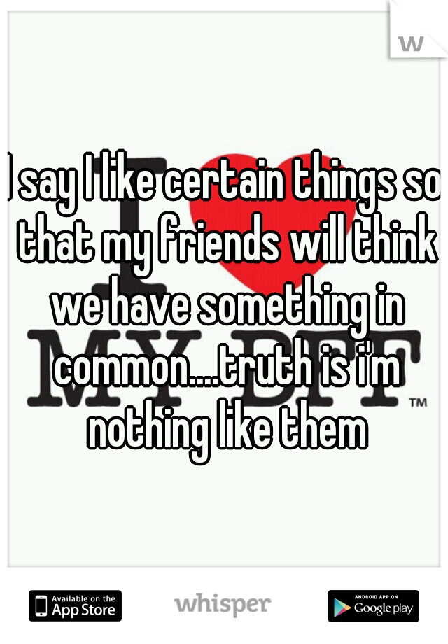 I say I like certain things so that my friends will think we have something in common....truth is i'm nothing like them