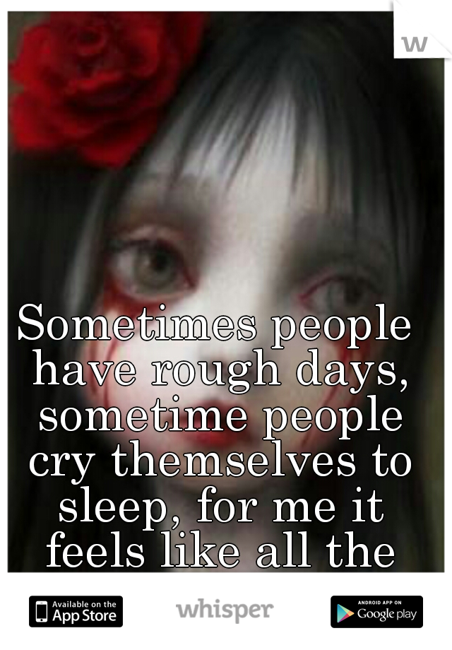 Sometimes people have rough days, sometime people cry themselves to sleep, for me it feels like all the time.