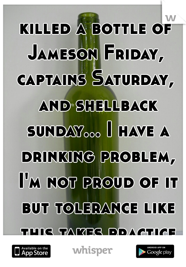 killed a bottle of Jameson Friday,  captains Saturday,  and shellback sunday... I have a drinking problem, I'm not proud of it but tolerance like this takes practice