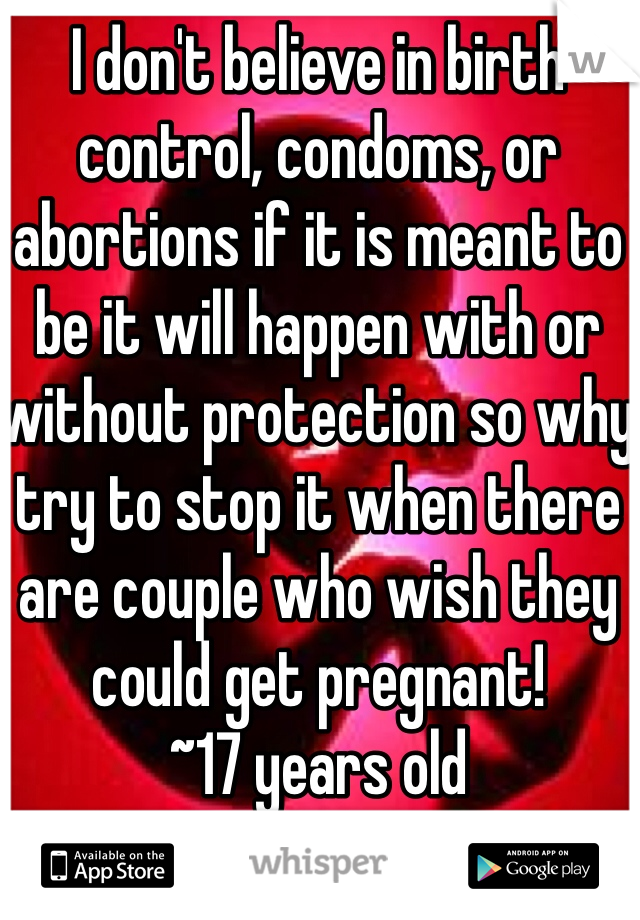 I don't believe in birth control, condoms, or abortions if it is meant to be it will happen with or without protection so why try to stop it when there are couple who wish they could get pregnant! 
~17 years old 