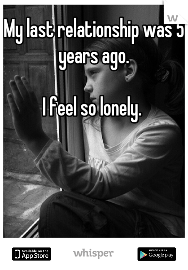 My last relationship was 5 years ago. 

I feel so lonely. 