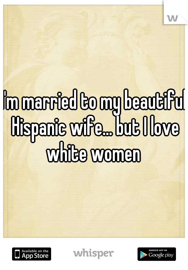 I'm married to my beautiful Hispanic wife... but I love white women 