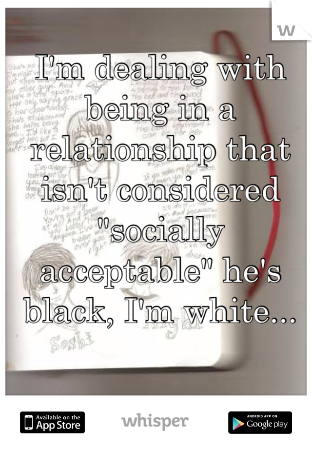 I'm dealing with being in a relationship that isn't considered "socially acceptable" he's black, I'm white...