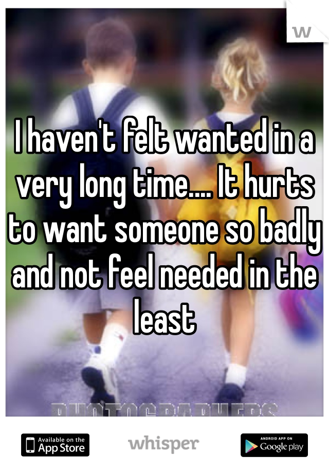 I haven't felt wanted in a very long time.... It hurts to want someone so badly and not feel needed in the least 
