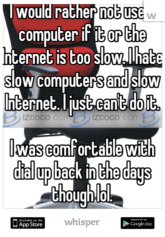 I would rather not use a computer if it or the Internet is too slow. I hate slow computers and slow Internet. I just can't do it. 

I was comfortable with dial up back in the days though lol.