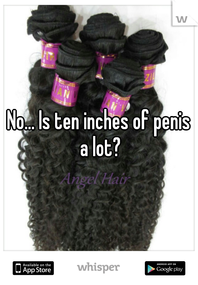 No... Is ten inches of penis a lot?