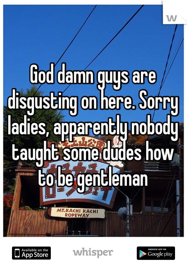 God damn guys are disgusting on here. Sorry ladies, apparently nobody taught some dudes how to be gentleman