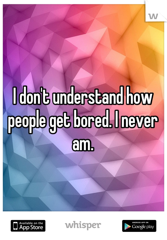 I don't understand how people get bored. I never am.