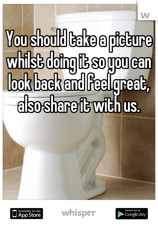 You should take a picture whilst doing it so you can look back and feel great, also share it with us.