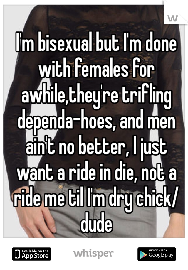 I'm bisexual but I'm done with females for awhile,they're trifling dependa-hoes, and men ain't no better, I just want a ride in die, not a ride me til I'm dry chick/dude