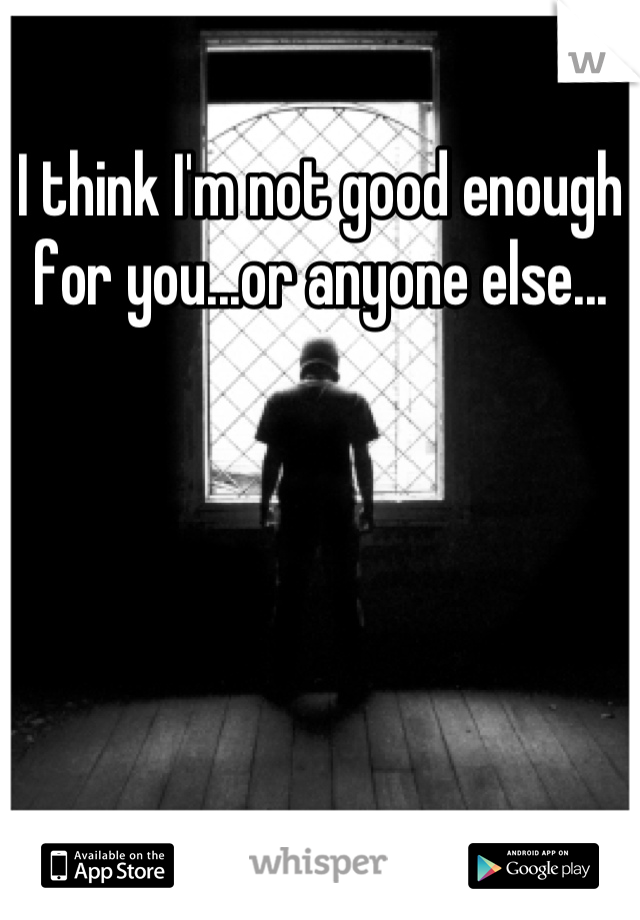 I think I'm not good enough for you...or anyone else...