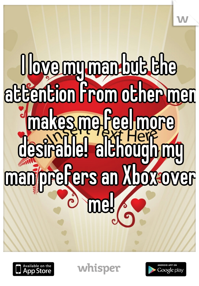I love my man but the attention from other men makes me feel more desirable!  although my man prefers an Xbox over me!